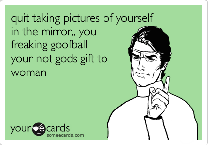 quit taking pictures of yourself
in the mirror,, you
freaking goofball
your not gods gift to 
woman
