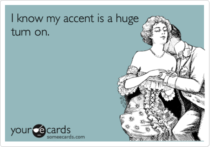 I know my accent is a huge
turn on.