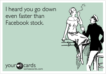 I heard you go down 
even faster than 
Facebook stock.