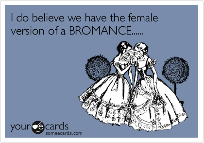 I do believe we have the female version of a BROMANCE......