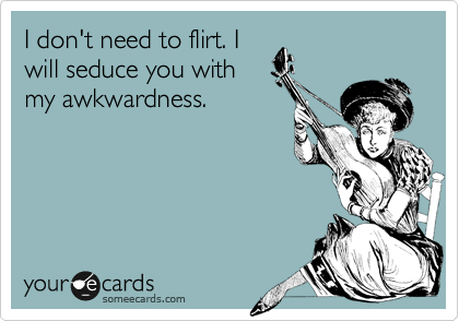 I don't need to flirt. I
will seduce you with
my awkwardness.