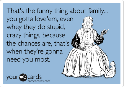 That's the funny thing about family... you gotta love'em, even
whey they do stupid,
crazy things, because
the chances are, that's
when they're gonna
need you most.