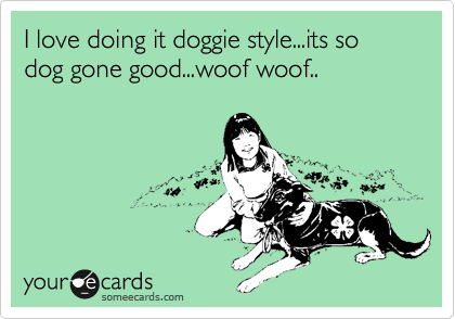I love doing it doggie style...its so dog gone good...woof woof..