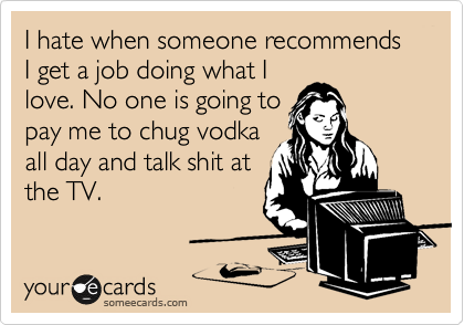 I hate when someone recommends I get a job doing what I
love. No one is going to
pay me to chug vodka
all day and talk shit at
the TV.