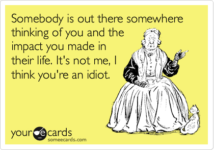 Somebody is out there somewhere thinking of you and the
impact you made in
their life. It's not me, I
think you're an idiot.