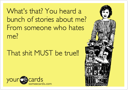 What's that? You heard a
bunch of stories about me?
From someone who hates
me?

That shit MUST be true!!