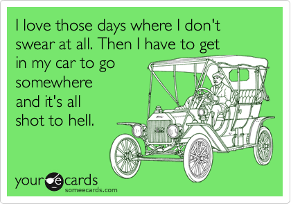 I love those days where I don't swear at all. Then I have to get
in my car to go 
somewhere 
and it's all
shot to hell.