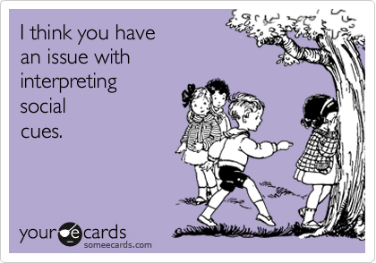 I think you have 
an issue with
interpreting
social 
cues.