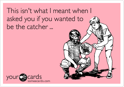This isn't what I meant when I asked you if you wanted to
be the catcher ...