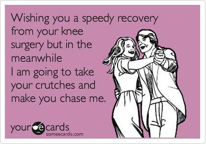 Wishing you a speedy recovery from your knee
surgery but in the
meanwhile
I am going to take
your crutches and
make you chase me.