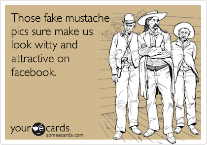 Those fake mustache
pics sure make us
look witty and
attractive on
facebook.