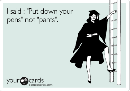 I said : "Put down your
pens" not "pants".