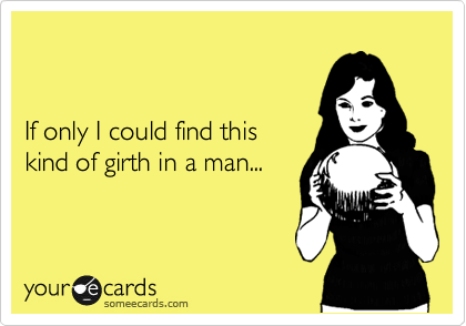 


If only I could find this 
kind of girth in a man...