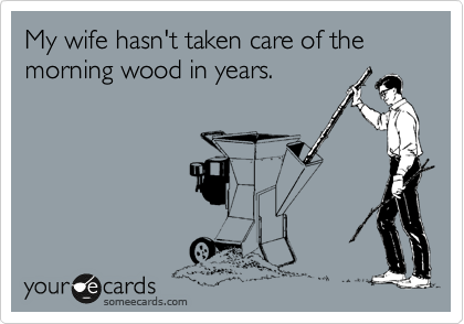 My wife hasn't taken care of the morning wood in years.