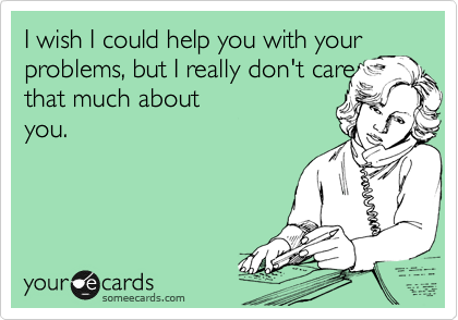 I wish I could help you with your
problems, but I really don't care that much about
you.