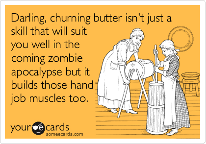 Darling, churning butter isn't just a skill that will suit
you well in the
coming zombie
apocalypse but it
builds those hand 
job muscles too.