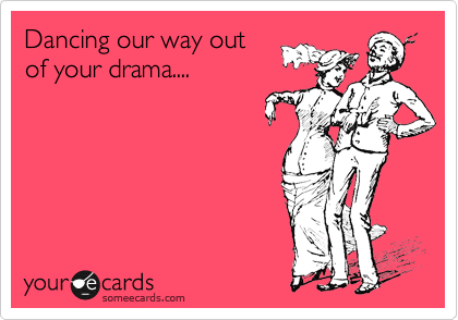 Dancing our way out
of your drama....