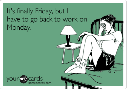 It's finally Friday, but I
have to go back to work on
Monday.