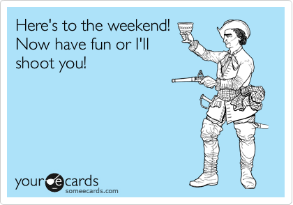 Here's to the weekend! 
Now have fun or I'll
shoot you!