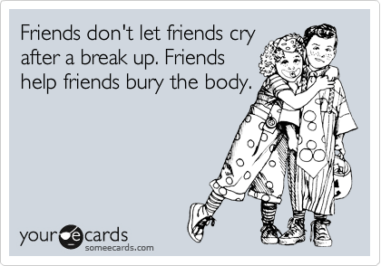 Friends don't let friends cry
after a break up. Friends
help friends bury the body.