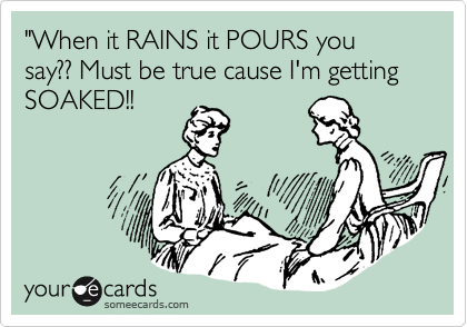 "When it RAINS it POURS you say?? Must be true cause I'm getting SOAKED!!