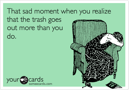 That sad moment when you realize that the trash goes
out more than you
do.