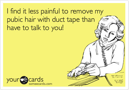 I find it less painful to remove my
pubic hair with duct tape than
have to talk to you!