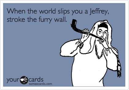 When the world slips you a Jeffrey, stroke the furry wall.