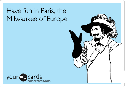 Have fun in Paris, the
Milwaukee of Europe.