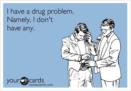 I have a drug problem.
Namely, I don't
have any.