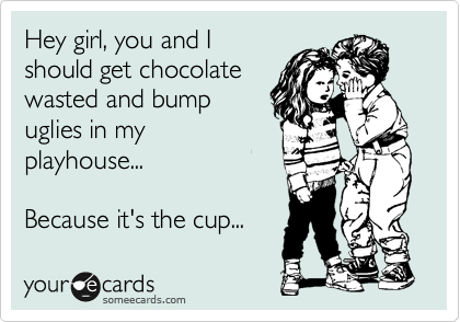 Hey girl, you and I
should get chocolate
wasted and bump
uglies in my
playhouse...

Because it's the cup...