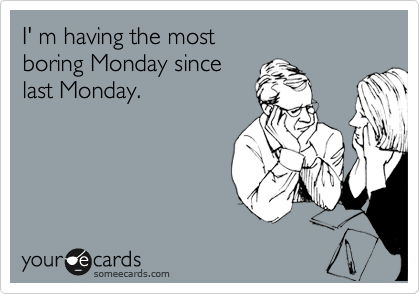 I' m having the most 
boring Monday since
last Monday.