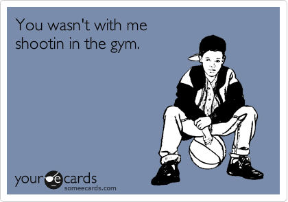 You wasn't with me
shootin in the gym.