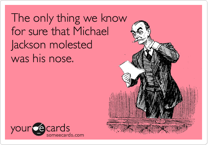 The only thing we know
for sure that Michael
Jackson molested 
was his nose.