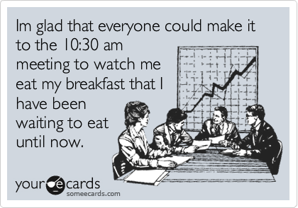 Im glad that everyone could make it to the 10:30 am
meeting to watch me
eat my breakfast that I
have been
waiting to eat
until now.