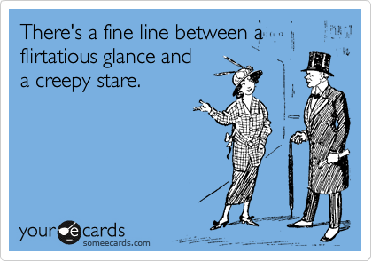 There's a fine line between a 
flirtatious glance and
a creepy stare.