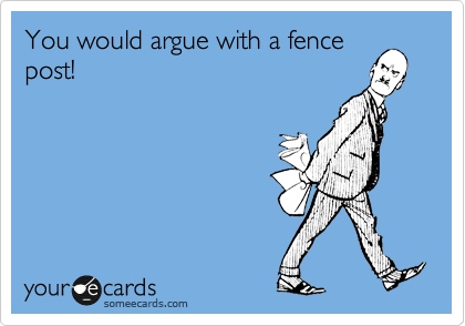 You would argue with a fence
post!