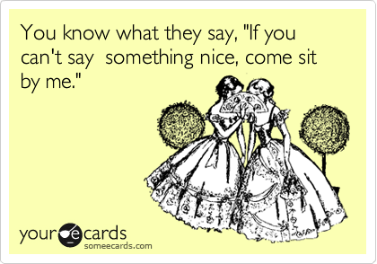 You know what they say, "If you can't say  something nice, come sit by me."