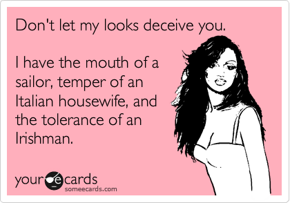 Don't let my looks deceive you.

I have the mouth of a
sailor, temper of an
Italian housewife, and
the tolerance of an
Irishman. 