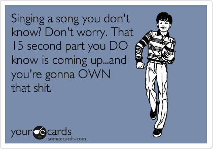 Singing a song you don't
know? Don't worry. That
15 second part you DO
know is coming up...and
you're gonna OWN
that shit.