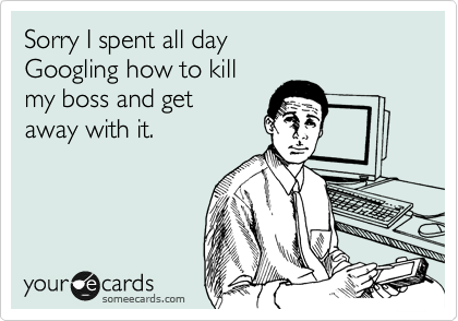Sorry I spent all day 
Googling how to kill
my boss and get 
away with it.