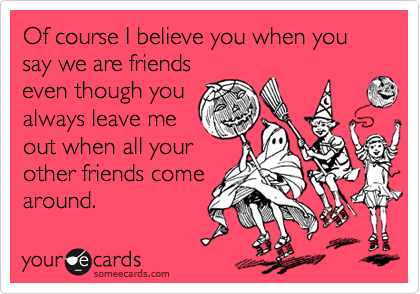 Of course I believe you when you say we are friends
even though you
always leave me
out when all your
other friends come
around.