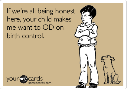 If we're all being honest
here, your child makes
me want to OD on
birth control. 