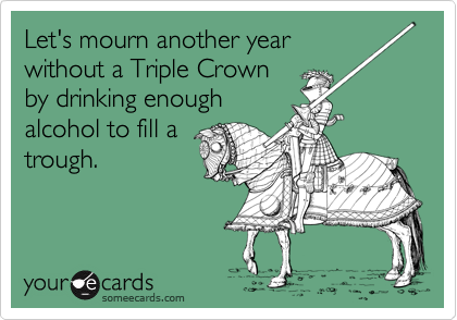 Let's mourn another year
without a Triple Crown
by drinking enough
alcohol to fill a
trough. 