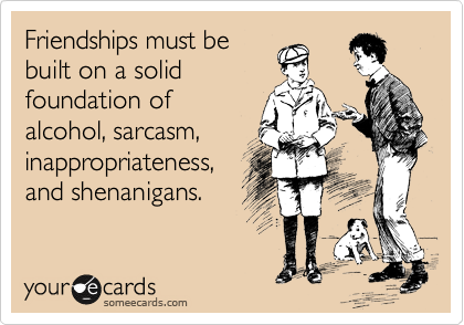 Friendships must be
built on a solid
foundation of
alcohol, sarcasm,
inappropriateness,
and shenanigans.