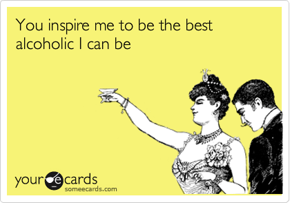 You inspire me to be the best alcoholic I can be
