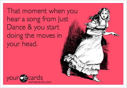 That moment when you
hear a song from Just
Dance & you start
doing the moves in
your head.