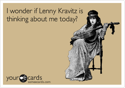 I wonder if Lenny Kravitz is
thinking about me today?