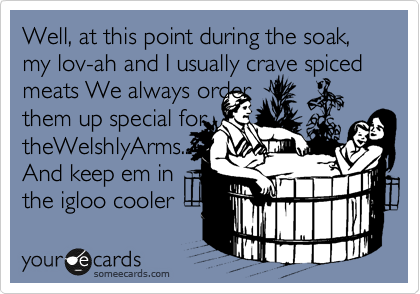 Well, at this point during the soak, my lov-ah and I usually crave spiced meats We always order 
them up special for
theWelshlyArms...
And keep em in 
the igloo cooler