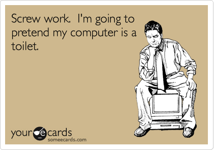Screw work.  I'm going to
pretend my computer is a
toilet.